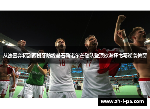 从法国弃将到西班牙防线基石勒诺尔芒随队登顶欧洲杯书写逆袭传奇