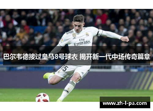 巴尔韦德接过皇马8号球衣 揭开新一代中场传奇篇章 巴尔韦德接过皇马8号球衣 揭开新一代中场传奇篇章