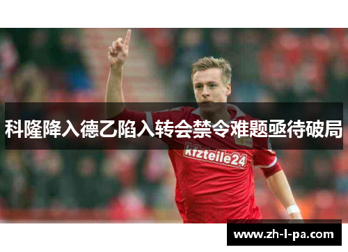科隆降入德乙陷入转会禁令难题亟待破局 科隆降入德乙陷入转会禁令难题亟待破局
