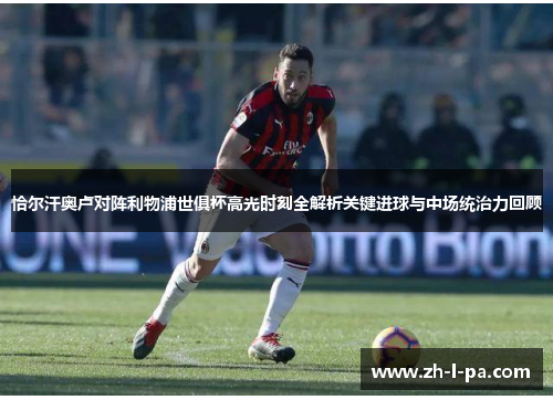 恰尔汗奥卢对阵利物浦世俱杯高光时刻全解析关键进球与中场统治力回顾 恰尔汗奥卢对阵利物浦世俱杯高光时刻全解析关键进球与中场统治力回顾